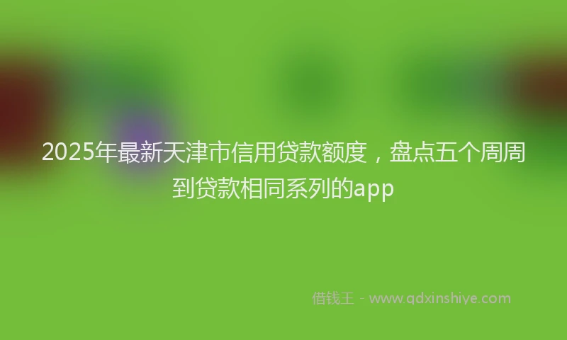 2025年最新天津市信用贷款额度，盘点五个周周到贷款相同系列的app