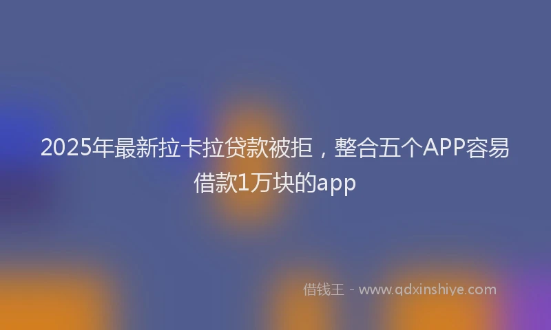 2025年最新拉卡拉贷款被拒，整合五个APP容易借款1万块的app