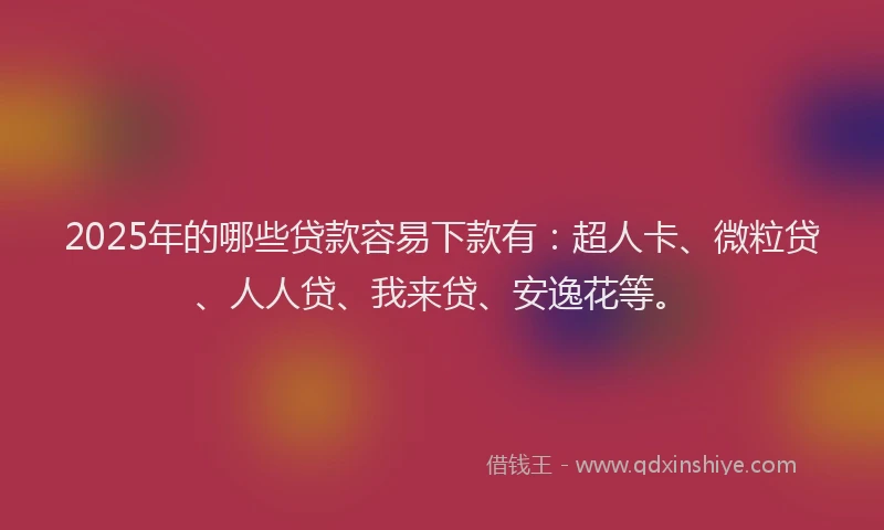 2025年的哪些贷款容易下款有：超人卡、微粒贷、人人贷、我来贷、安逸花等。