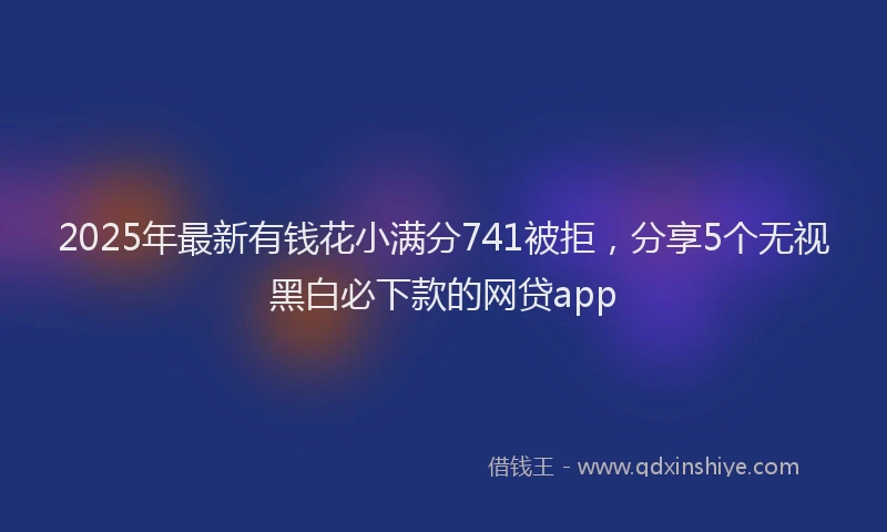 2025年最新有钱花小满分741被拒，分享5个无视黑白必下款的网贷app