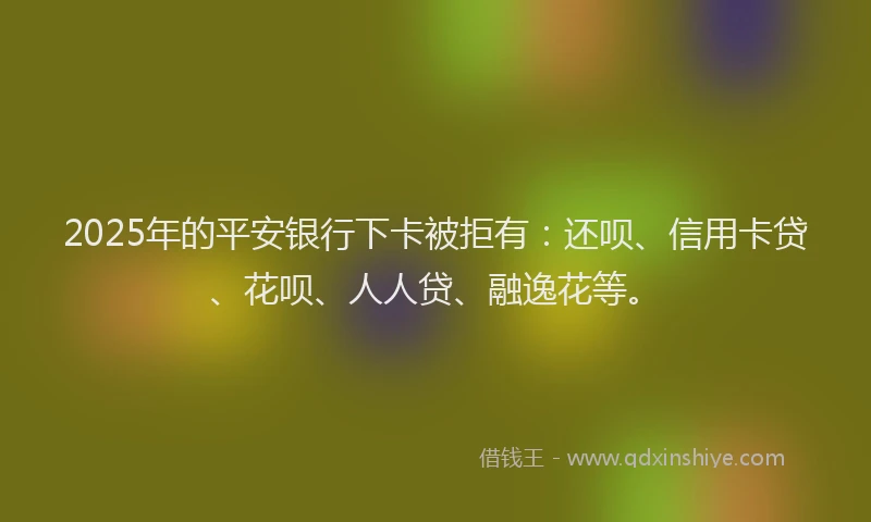 2025年的平安银行下卡被拒有：还呗、信用卡贷、花呗、人人贷、融逸花等。
