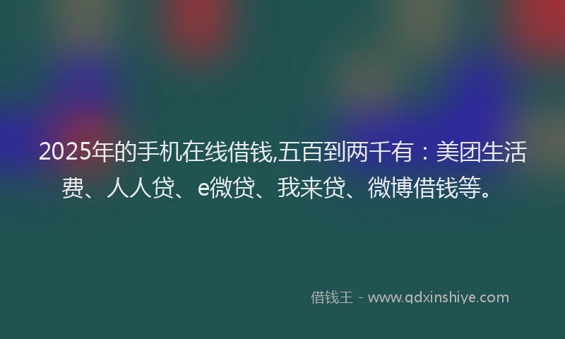 2025年的手机在线借钱,五百到两千有：美团生活费、人人贷、e微贷、我来贷、微博借钱等。