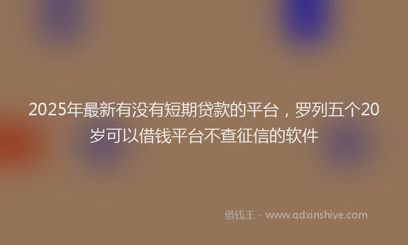 2025年最新有没有短期贷款的平台，罗列五个20岁可以借钱平台不查征信的软件