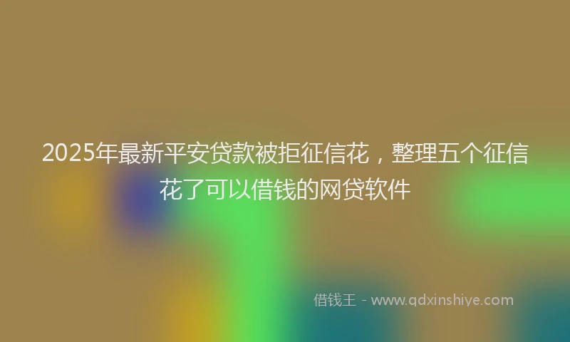 2025年最新平安贷款被拒征信花，整理五个征信花了可以借钱的网贷软件