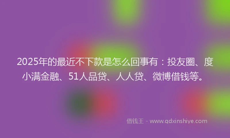 2025年的最近不下款是怎么回事有：投友圈、度小满金融、51人品贷、人人贷、微博借钱等。