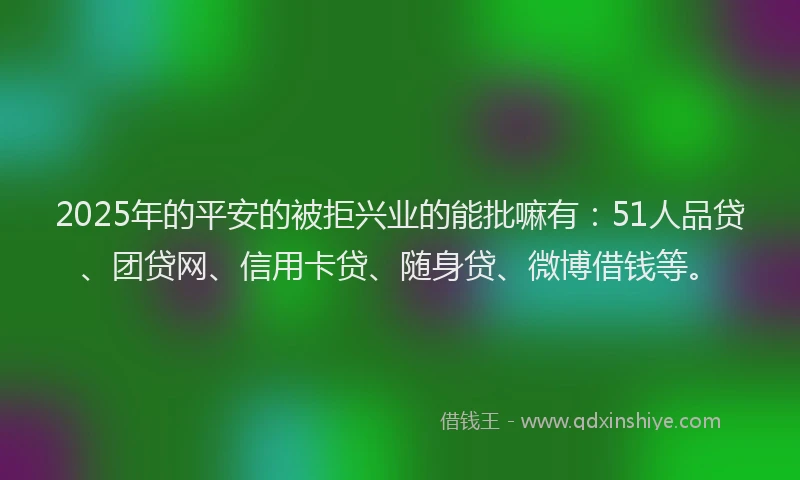 2025年的平安的被拒兴业的能批嘛有：51人品贷、团贷网、信用卡贷、随身贷、微博借钱等。