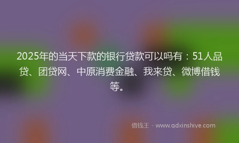 2025年的当天下款的银行贷款可以吗有：51人品贷、团贷网、中原消费金融、我来贷、微博借钱等。