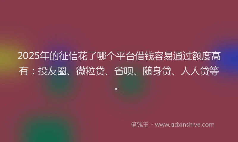 2025年的征信花了哪个平台借钱容易通过额度高有：投友圈、微粒贷、省呗、随身贷、人人贷等。