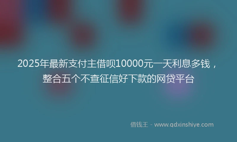 2025年最新支付主借呗10000元一天利息多钱，整合五个不查征信好下款的网贷平台