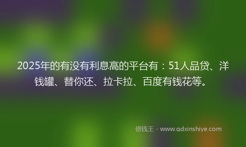 2025年的有没有利息高的平台有：51人品贷、洋钱罐、替你还、拉卡拉、百度有钱花等。