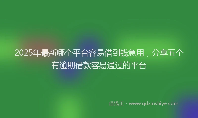 2025年最新哪个平台容易借到钱急用，分享五个有逾期借款容易通过的平台