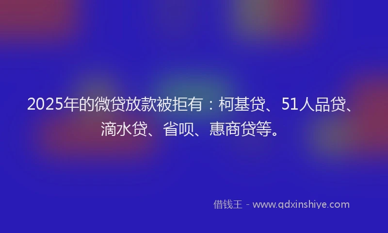 2025年的微贷放款被拒有：柯基贷、51人品贷、滴水贷、省呗、惠商贷等。