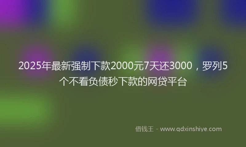 2025年最新强制下款2000元7天还3000，罗列5个不看负债秒下款的网贷平台