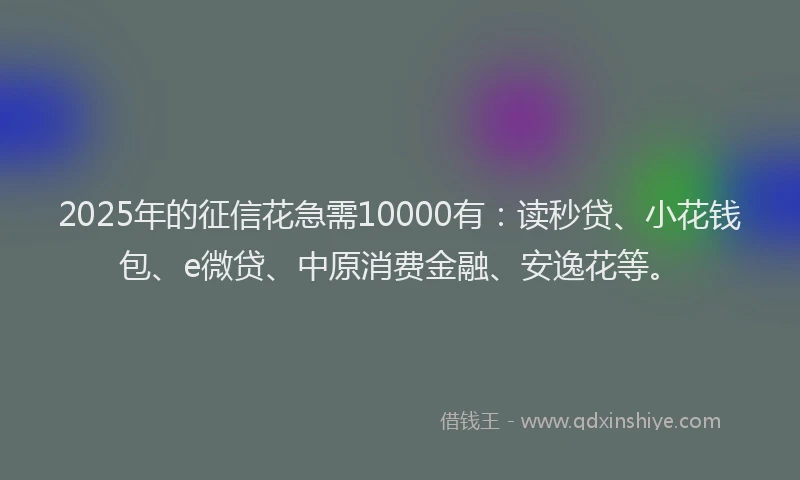 2025年的征信花急需10000有：读秒贷、小花钱包、e微贷、中原消费金融、安逸花等。