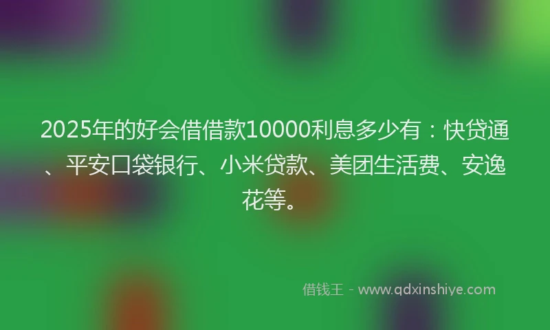 2025年的好会借借款10000利息多少有：快贷通、平安口袋银行、小米贷款、美团生活费、安逸花等。