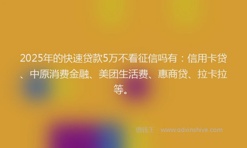2025年的快速贷款5万不看征信吗有：信用卡贷、中原消费金融、美团生活费、惠商贷、拉卡拉等。