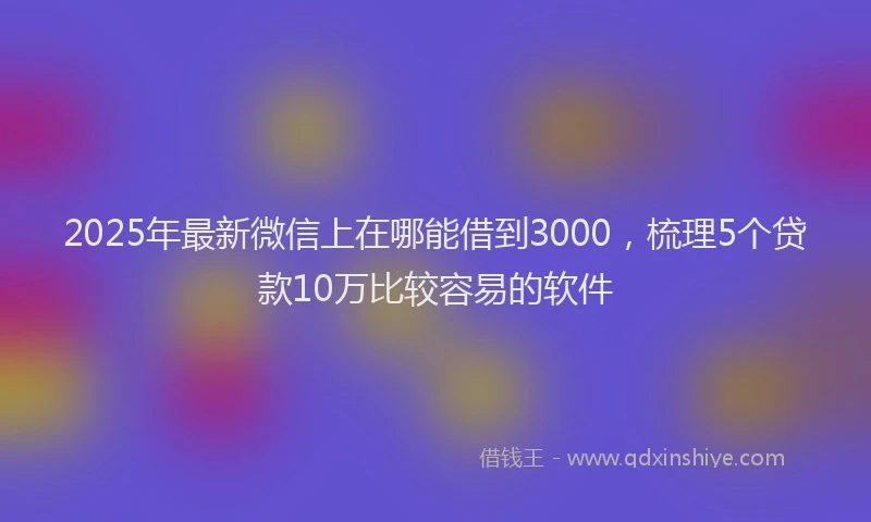 2025年最新微信上在哪能借到3000，梳理5个贷款10万比较容易的软件