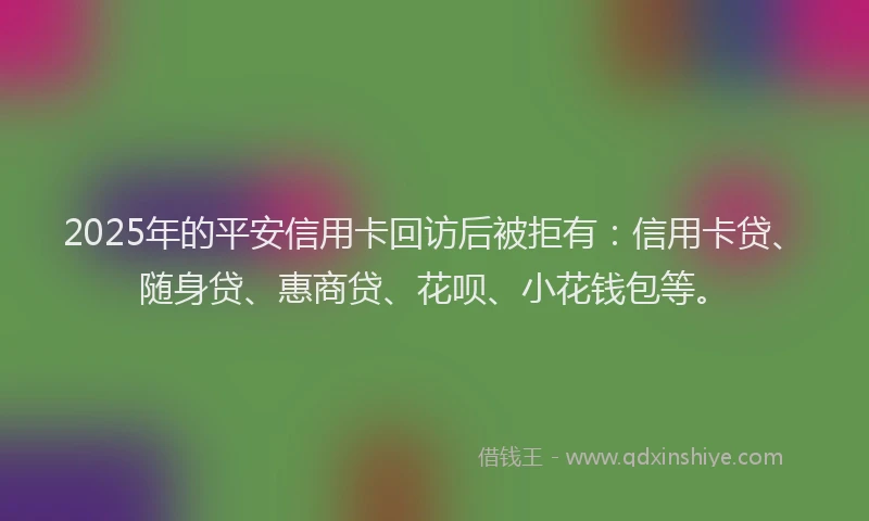 2025年的平安信用卡回访后被拒有：信用卡贷、随身贷、惠商贷、花呗、小花钱包等。