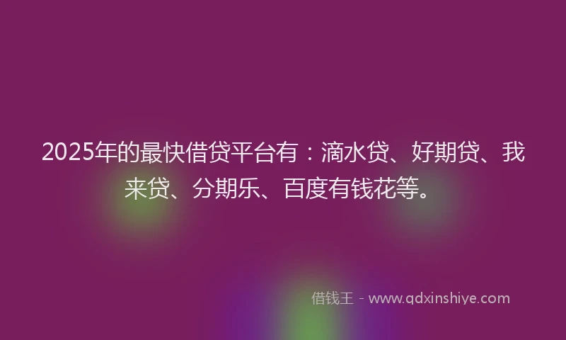 2025年的最快借贷平台有：滴水贷、好期贷、我来贷、分期乐、百度有钱花等。