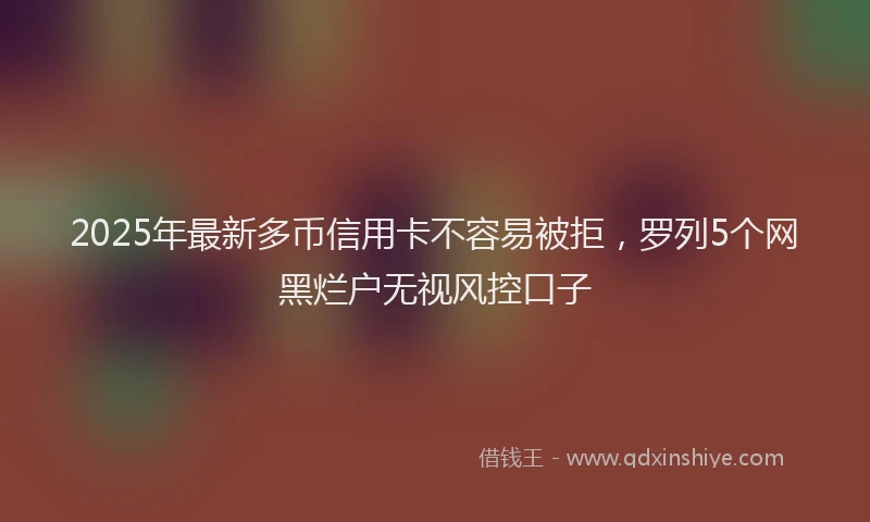 2025年最新多币信用卡不容易被拒，罗列5个网黑烂户无视风控口子