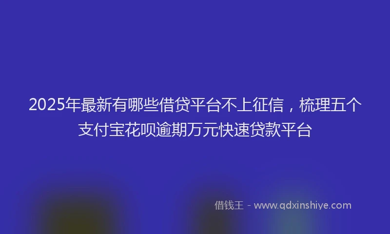 2025年最新有哪些借贷平台不上征信，梳理五个支付宝花呗逾期万元快速贷款平台