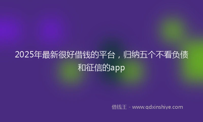 2025年最新很好借钱的平台，归纳五个不看负债和征信的app