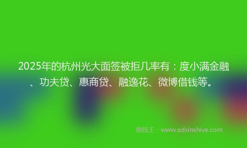 2025年的杭州光大面签被拒几率有：度小满金融、功夫贷、惠商贷、融逸花、微博借钱等。