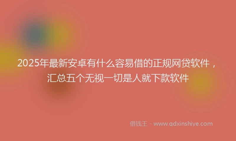 2025年最新安卓有什么容易借的正规网贷软件，汇总五个无视一切是人就下款软件