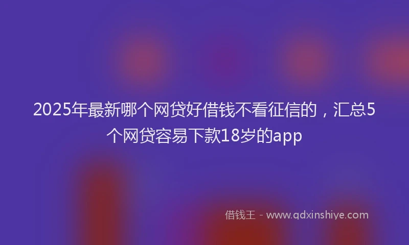 2025年最新哪个网贷好借钱不看征信的，汇总5个网贷容易下款18岁的app