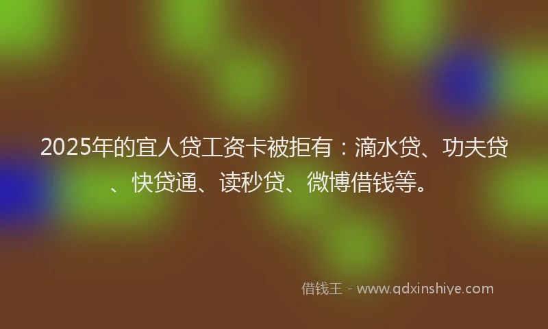 2025年的宜人贷工资卡被拒有：滴水贷、功夫贷、快贷通、读秒贷、微博借钱等。