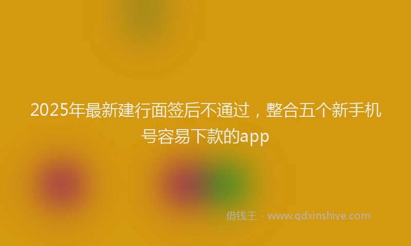 2025年最新建行面签后不通过，整合五个新手机号容易下款的app