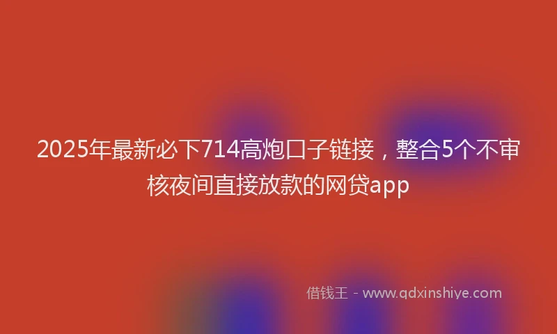 2025年最新必下714高炮口子链接，整合5个不审核夜间直接放款的网贷app