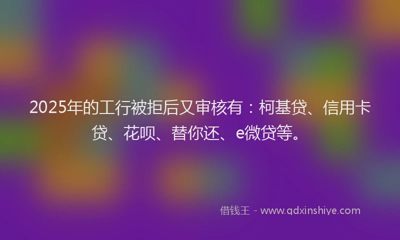 2025年的工行被拒后又审核有：柯基贷、信用卡贷、花呗、替你还、e微贷等。