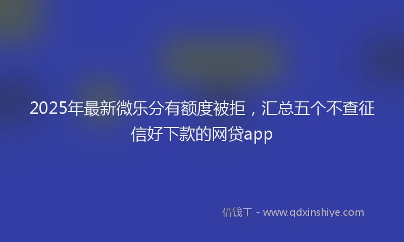 2025年最新微乐分有额度被拒，汇总五个不查征信好下款的网贷app