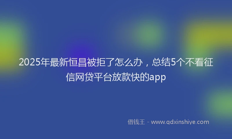 2025年最新恒昌被拒了怎么办，总结5个不看征信网贷平台放款快的app