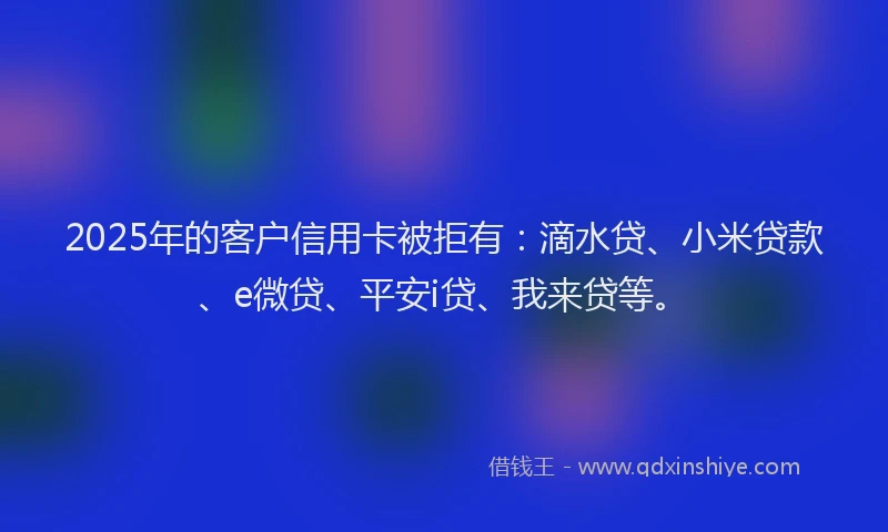 2025年的客户信用卡被拒有：滴水贷、小米贷款、e微贷、平安i贷、我来贷等。