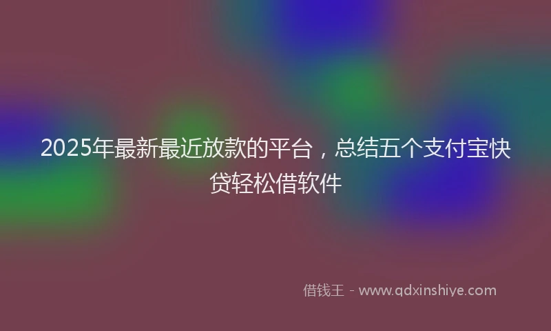 2025年最新最近放款的平台，总结五个支付宝快贷轻松借软件