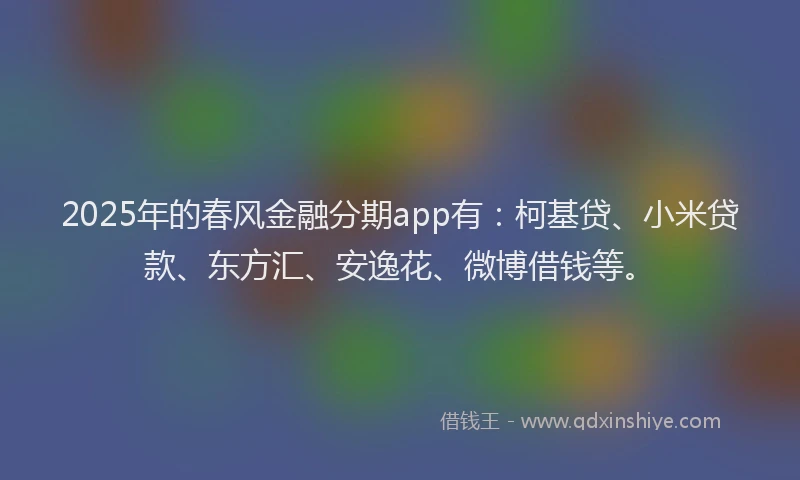 2025年的春风金融分期app有：柯基贷、小米贷款、东方汇、安逸花、微博借钱等。