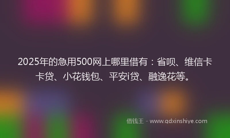 2025年的急用500网上哪里借有：省呗、维信卡卡贷、小花钱包、平安i贷、融逸花等。