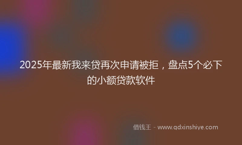 2025年最新我来贷再次申请被拒，盘点5个必下的小额贷款软件