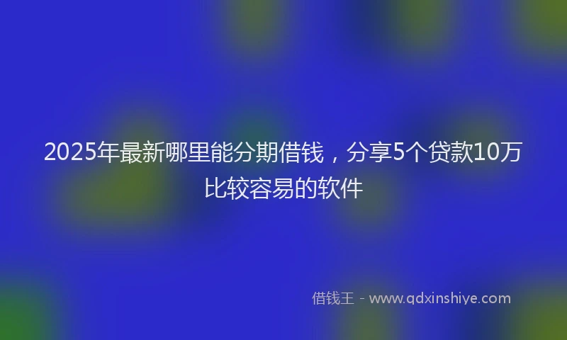 2025年最新哪里能分期借钱，分享5个贷款10万比较容易的软件