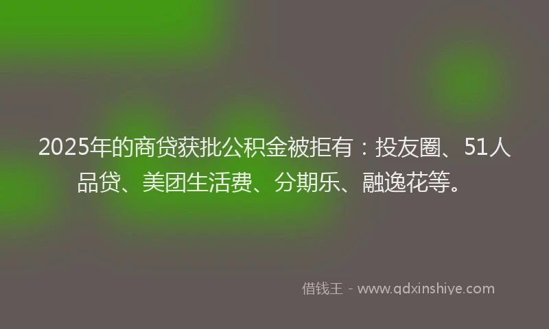 2025年的商贷获批公积金被拒有：投友圈、51人品贷、美团生活费、分期乐、融逸花等。