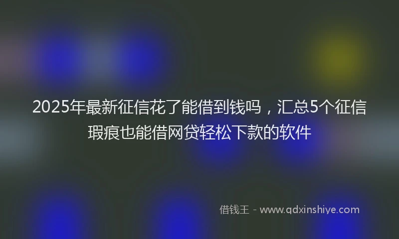 2025年最新征信花了能借到钱吗，汇总5个征信瑕疵也能借网贷轻松下款的软件