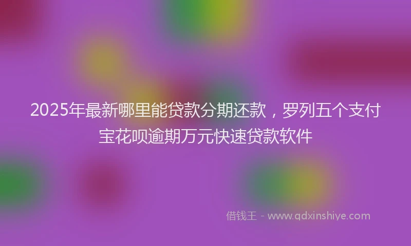 2025年最新哪里能贷款分期还款，罗列五个支付宝花呗逾期万元快速贷款软件