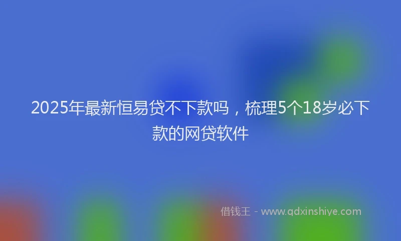 2025年最新恒易贷不下款吗，梳理5个18岁必下款的网贷软件