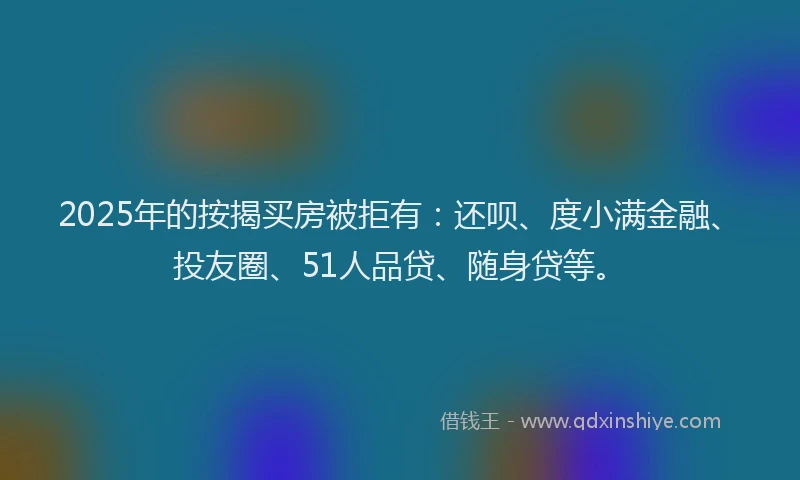 2025年的按揭买房被拒有：还呗、度小满金融、投友圈、51人品贷、随身贷等。