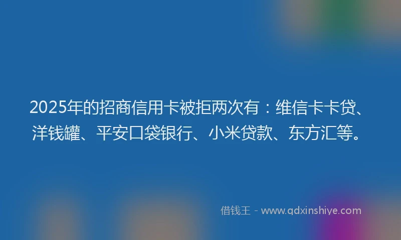 2025年的招商信用卡被拒两次有：维信卡卡贷、洋钱罐、平安口袋银行、小米贷款、东方汇等。