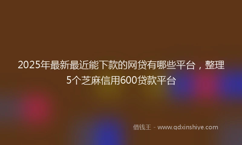 2025年最新最近能下款的网贷有哪些平台，整理5个芝麻信用600贷款平台