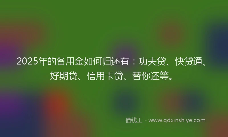 2025年的备用金如何归还有：功夫贷、快贷通、好期贷、信用卡贷、替你还等。