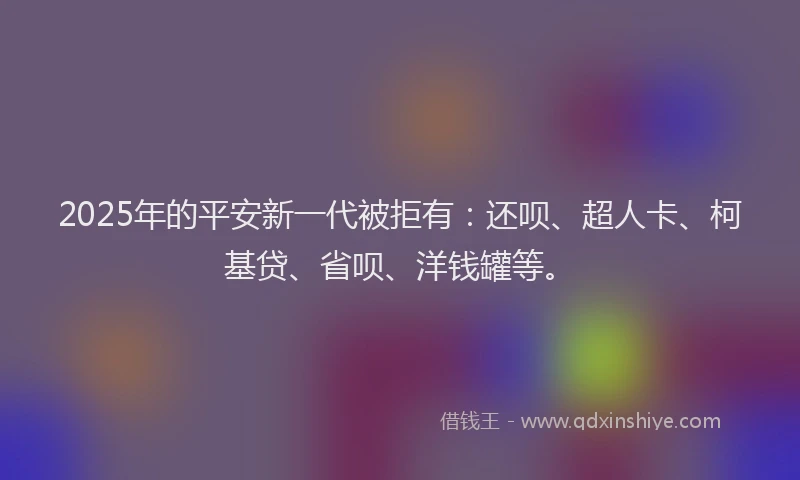 2025年的平安新一代被拒有：还呗、超人卡、柯基贷、省呗、洋钱罐等。